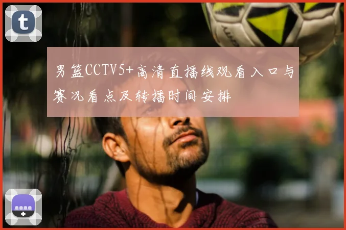 男篮CCTV5+高清直播线观看入口与赛况看点及转播时间安排