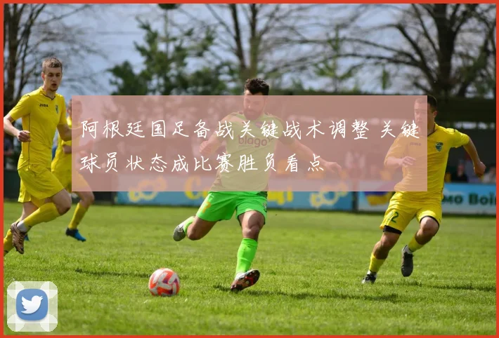 阿根廷国足备战关键战术调整 关键球员状态成比赛胜负看点