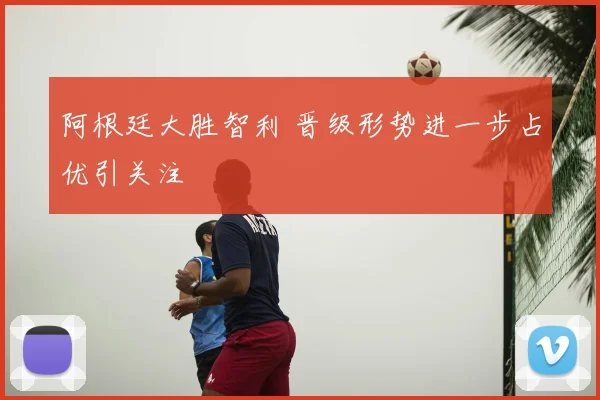 阿根廷大胜智利 晋级形势进一步占优引关注