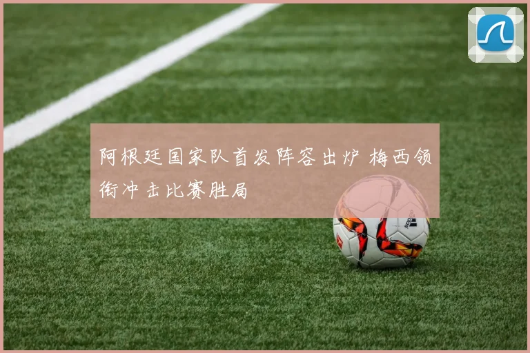 阿根廷国家队首发阵容出炉 梅西领衔冲击比赛胜局