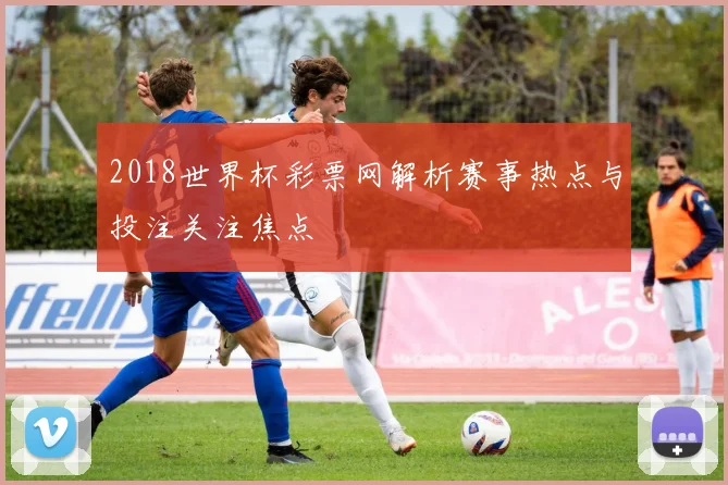 2018世界杯彩票网解析赛事热点与投注关注焦点