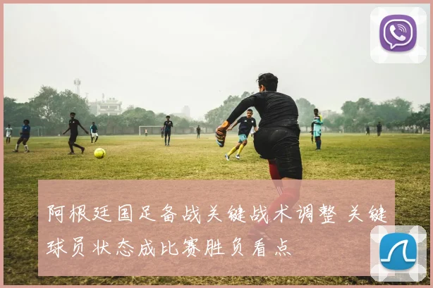 阿根廷国足备战关键战术调整 关键球员状态成比赛胜负看点