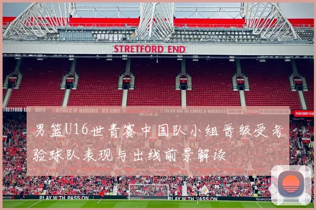 男篮U16世青赛中国队小组晋级受考验球队表现与出线前景解读