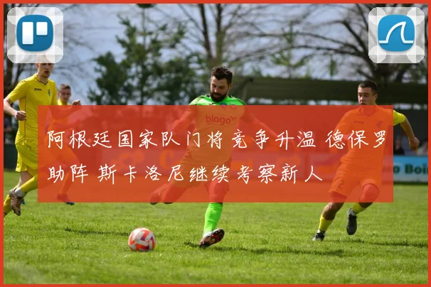 阿根廷国家队门将竞争升温 德保罗助阵 斯卡洛尼继续考察新人