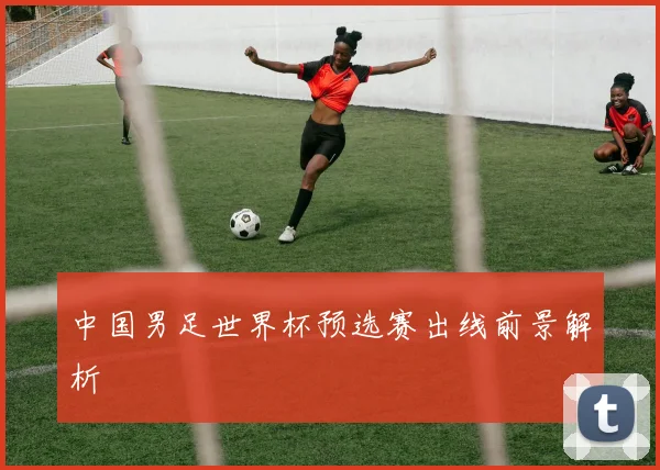 中国男足世界杯预选赛出线前景解析