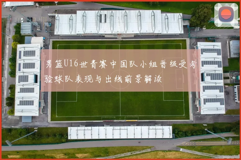 男篮U16世青赛中国队小组晋级受考验球队表现与出线前景解读