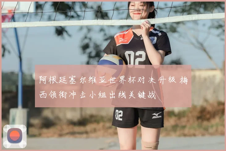 阿根廷塞尔维亚世界杯对决升级 梅西领衔冲击小组出线关键战