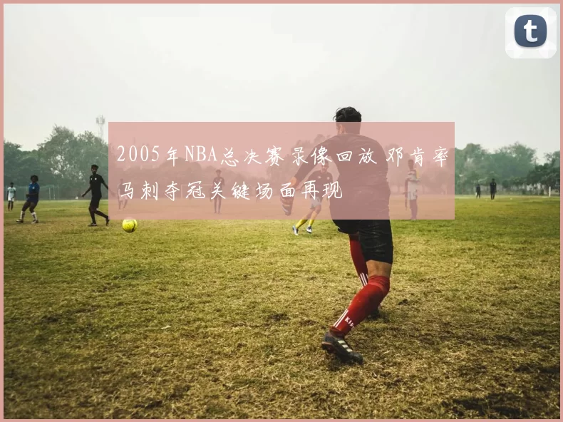 2005年NBA总决赛录像回放 邓肯率马刺夺冠关键场面再现