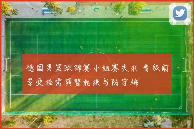 德国男篮欧锦赛小组赛失利 晋级前景受挫需调整轮换与防守端