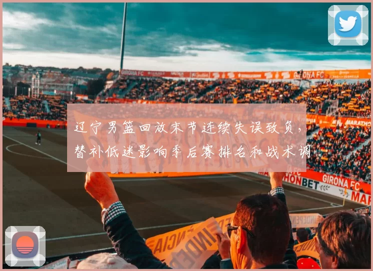 辽宁男篮回放末节连续失误致负,替补低迷影响季后赛排名和战术调整