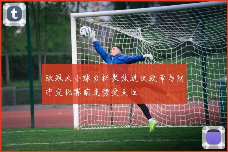 欧冠大小球分析聚焦进攻效率与防守变化赛前走势受关注