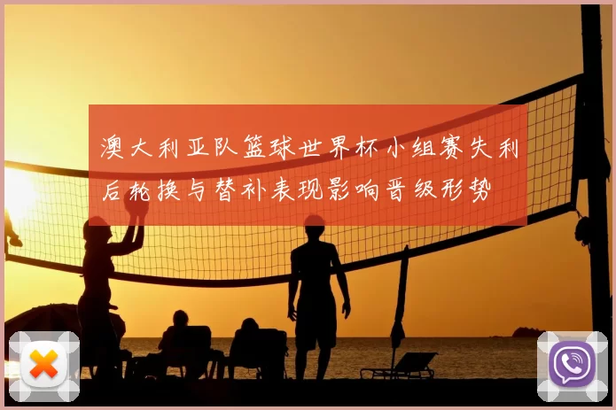 澳大利亚队篮球世界杯小组赛失利后轮换与替补表现影响晋级形势