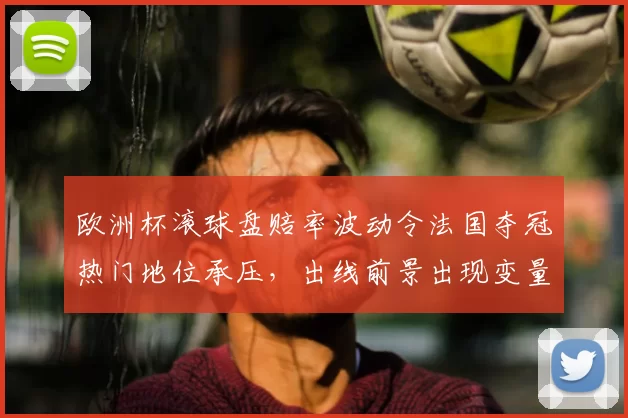 欧洲杯滚球盘赔率波动令法国夺冠热门地位承压，出线前景出现变量