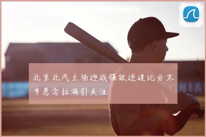 北京北汽主场迎战强敌连追比分末节悬念拉满引关注