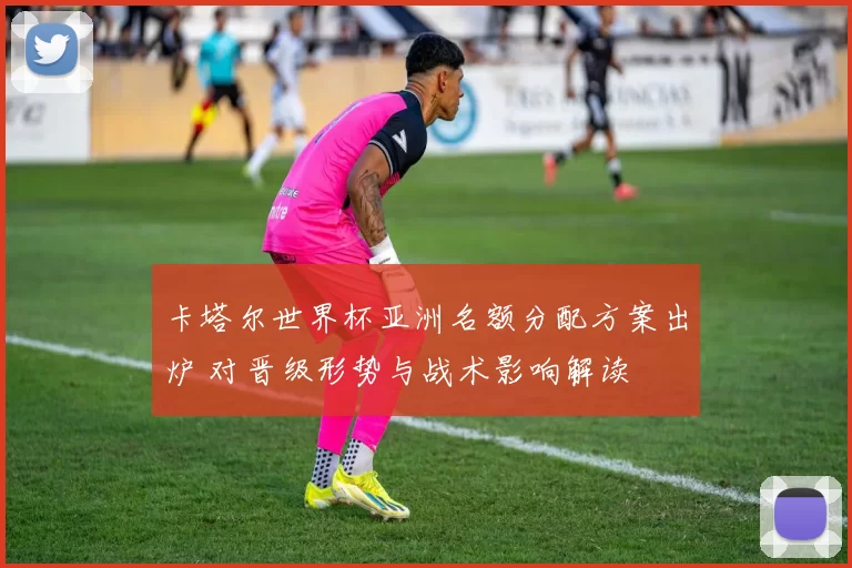 卡塔尔世界杯亚洲名额分配方案出炉 对晋级形势与战术影响解读