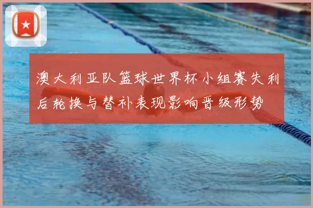 澳大利亚队篮球世界杯小组赛失利后轮换与替补表现影响晋级形势
