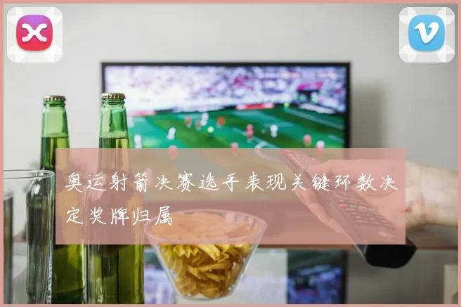 奥运射箭决赛选手表现关键环数决定奖牌归属