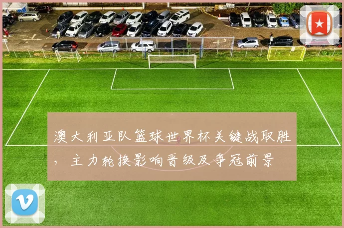 澳大利亚队篮球世界杯关键战取胜，主力轮换影响晋级及争冠前景