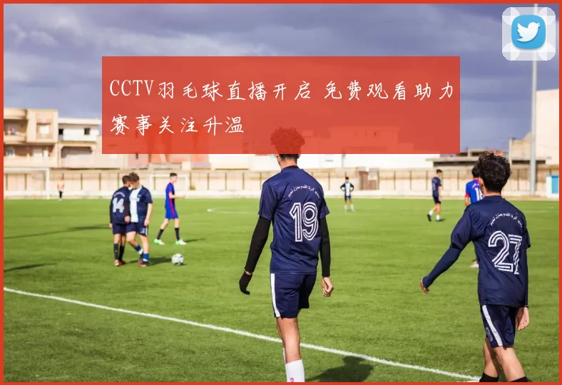 CCTV羽毛球直播开启 免费观看助力赛事关注升温