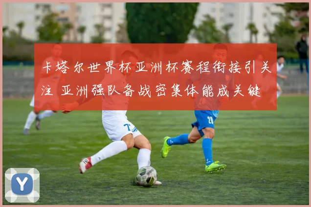 卡塔尔世界杯亚洲杯赛程衔接引关注 亚洲强队备战密集体能成关键
