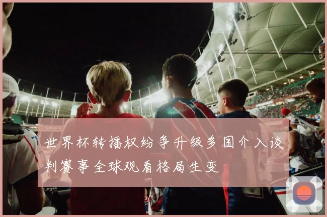 世界杯转播权纷争升级多国介入谈判赛事全球观看格局生变