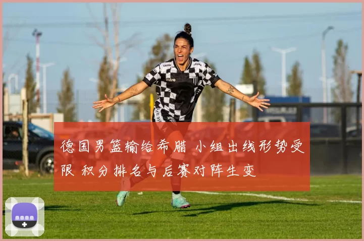 德国男篮输给希腊 小组出线形势受限 积分排名与后赛对阵生变