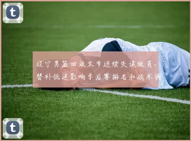 辽宁男篮回放末节连续失误致负,替补低迷影响季后赛排名和战术调整