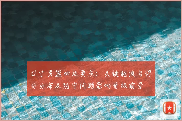辽宁男篮回放要点:关键轮换与得分分布及防守问题影响晋级前景