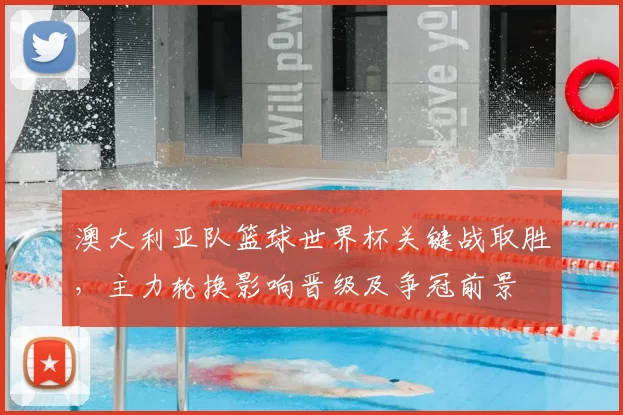 澳大利亚队篮球世界杯关键战取胜，主力轮换影响晋级及争冠前景