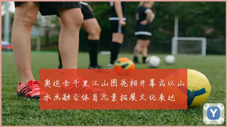 奥运会千里江山图亮相开幕式以山水画融合体育元素拓展文化表达