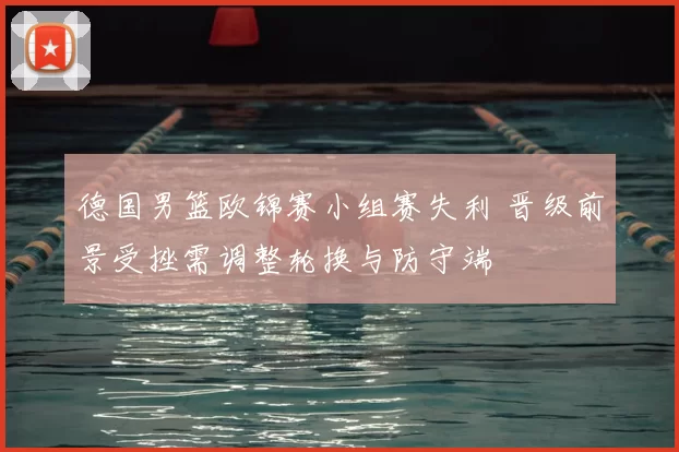 德国男篮欧锦赛小组赛失利 晋级前景受挫需调整轮换与防守端