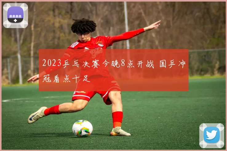 2023乒乓决赛今晚8点开战 国乒冲冠看点十足