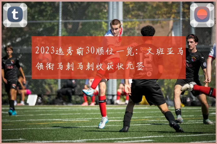 2023选秀前30顺位一览：文班亚马领衔马刺马刺收获状元签