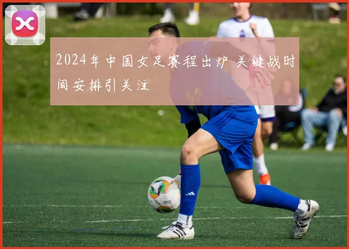 2024年中国女足赛程出炉 关键战时间安排引关注