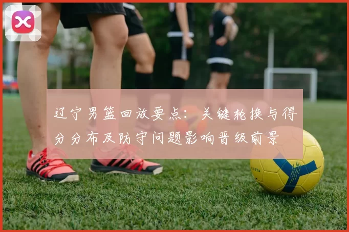 辽宁男篮回放要点:关键轮换与得分分布及防守问题影响晋级前景