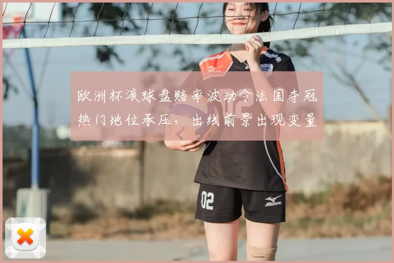 欧洲杯滚球盘赔率波动令法国夺冠热门地位承压，出线前景出现变量