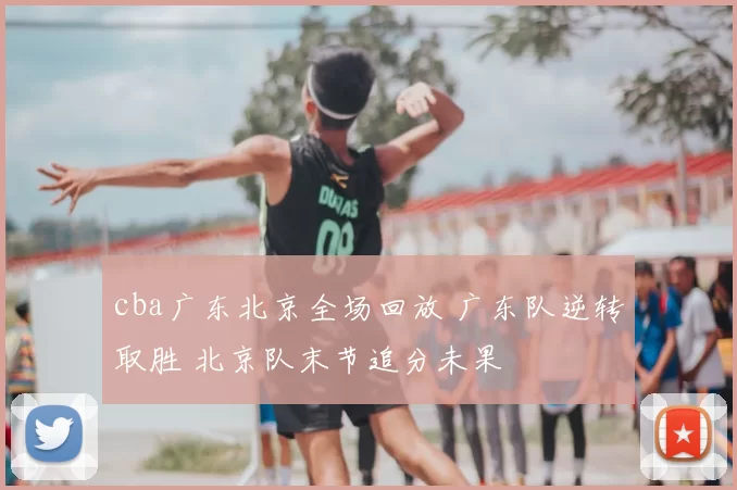 cba广东北京全场回放 广东队逆转取胜 北京队末节追分未果