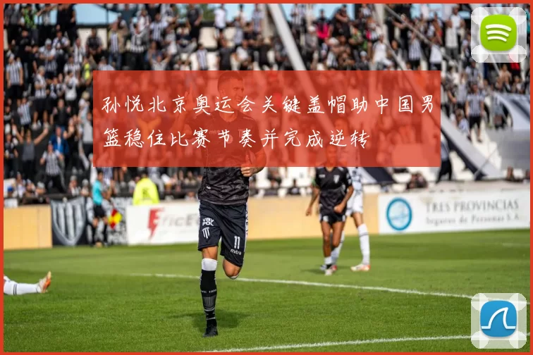 孙悦北京奥运会关键盖帽助中国男篮稳住比赛节奏并完成逆转