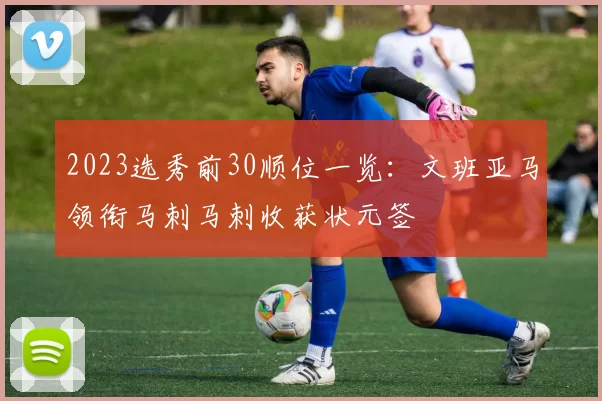 2023选秀前30顺位一览：文班亚马领衔马刺马刺收获状元签