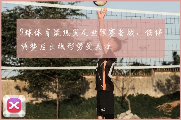 9球体育聚焦国足世预赛备战，伤停调整后出线形势受关注