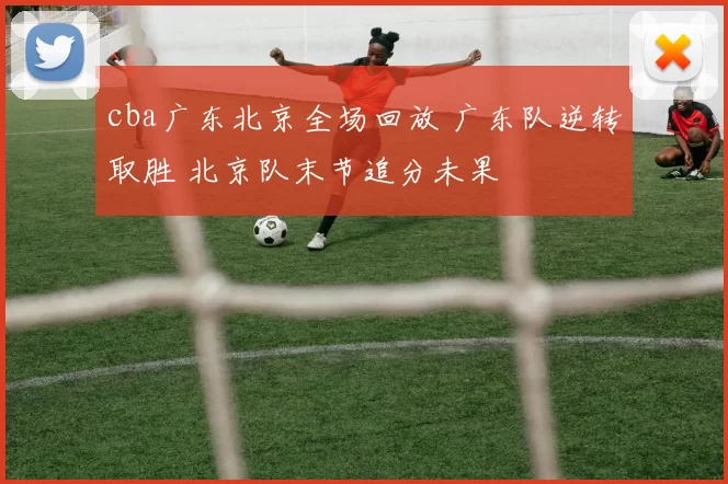 cba广东北京全场回放 广东队逆转取胜 北京队末节追分未果