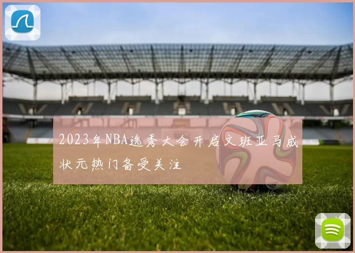 2023年NBA选秀大会开启文班亚马成状元热门备受关注